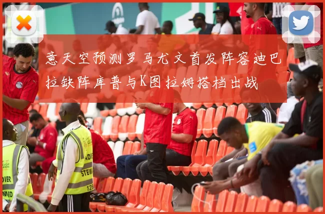 意天空预测罗马尤文首发阵容迪巴拉缺阵库普与K图拉姆搭档出战