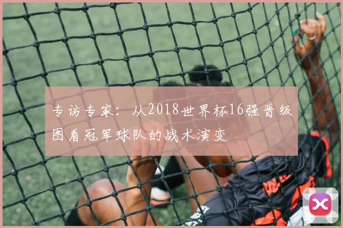 专访专家：从2018世界杯16强晋级图看冠军球队的战术演变