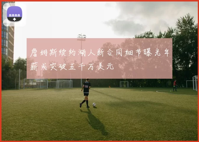 詹姆斯续约湖人新合同细节曝光年薪或突破五千万美元