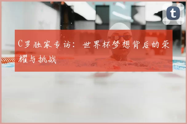 C罗独家专访:世界杯梦想背后的荣耀与挑战