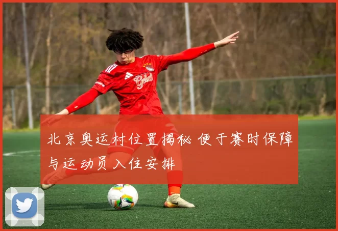 北京奥运村位置揭秘 便于赛时保障与运动员入住安排
