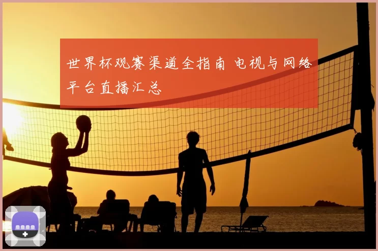 世界杯观赛渠道全指南 电视与网络平台直播汇总
