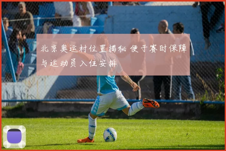 北京奥运村位置揭秘 便于赛时保障与运动员入住安排