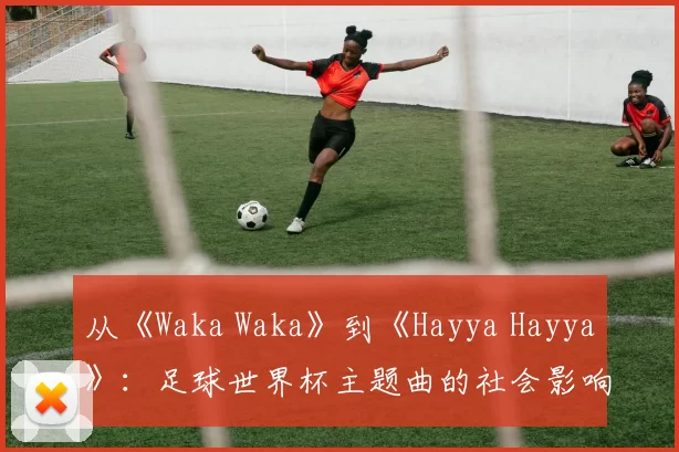 从《Waka Waka》到《Hayya Hayya》：足球世界杯主题曲的社会影响力深度分析