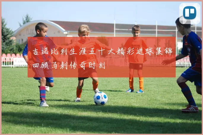 吉诺比利生涯五十大精彩进球集锦回顾马刺传奇时刻