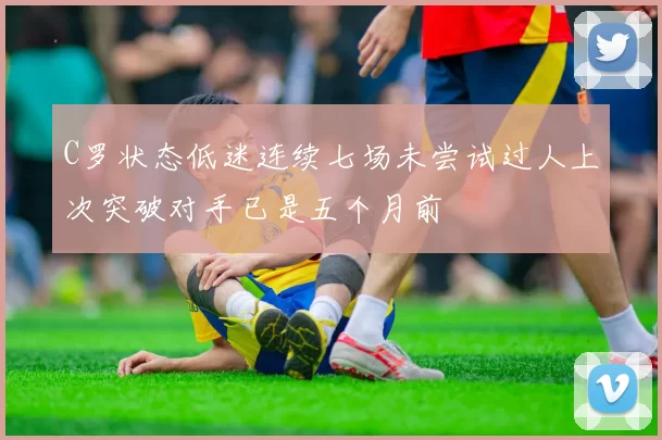 C罗状态低迷连续七场未尝试过人上次突破对手已是五个月前