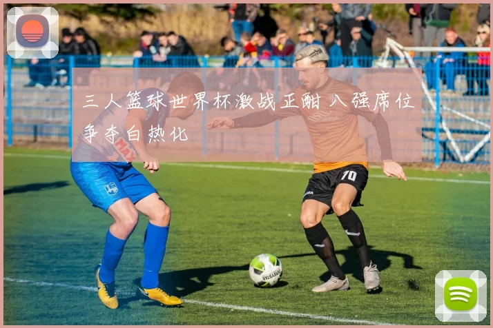 三人篮球世界杯激战正酣 八强席位争夺白热化