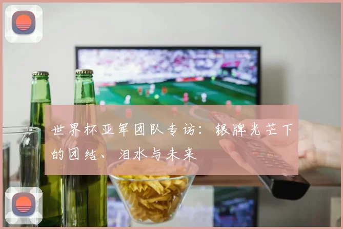 世界杯亚军团队专访:银牌光芒下的团结、泪水与未来