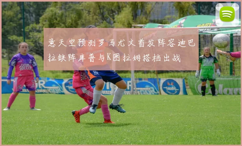 意天空预测罗马尤文首发阵容迪巴拉缺阵库普与K图拉姆搭档出战