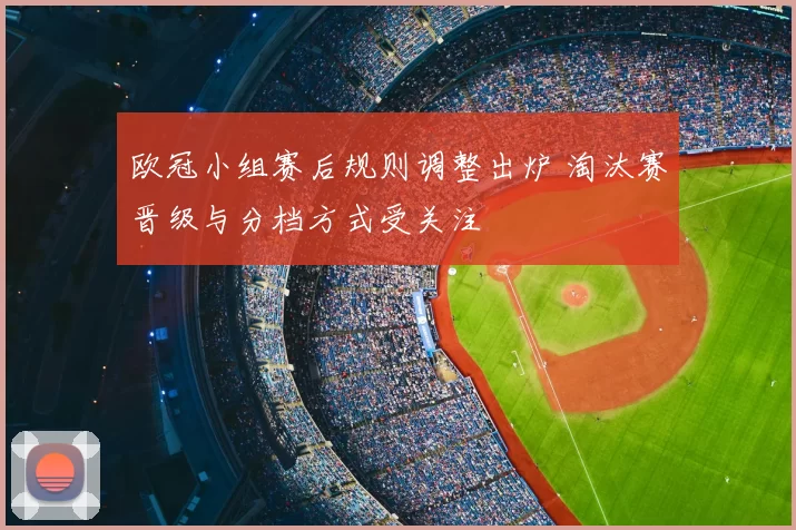 欧冠小组赛后规则调整出炉 淘汰赛晋级与分档方式受关注