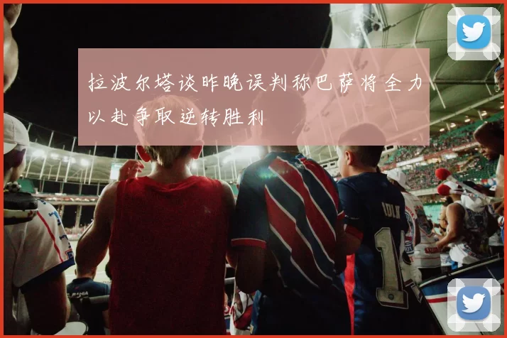 拉波尔塔谈昨晚误判称巴萨将全力以赴争取逆转胜利