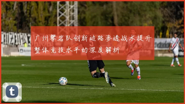 广州攀岩队创新边路渗透战术提升整体竞技水平的深度解析