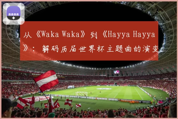 从《Waka Waka》到《Hayya Hayya》：解码历届世界杯主题曲的演变