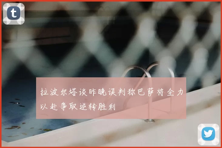 拉波尔塔谈昨晚误判称巴萨将全力以赴争取逆转胜利