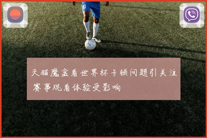天猫魔盒看世界杯卡顿问题引关注 赛事观看体验受影响
