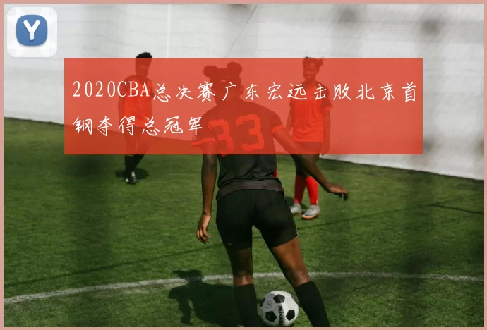 2020CBA总决赛广东宏远击败北京首钢夺得总冠军