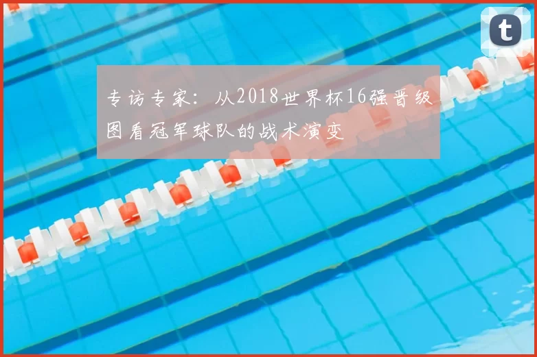 专访专家:从2018世界杯16强晋级图看冠军球队的战术演变