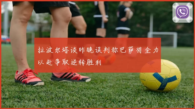 拉波尔塔谈昨晚误判称巴萨将全力以赴争取逆转胜利