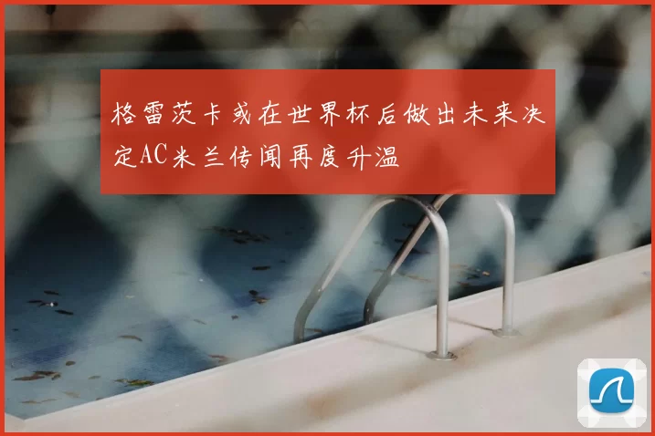 格雷茨卡或在世界杯后做出未来决定AC米兰传闻再度升温
