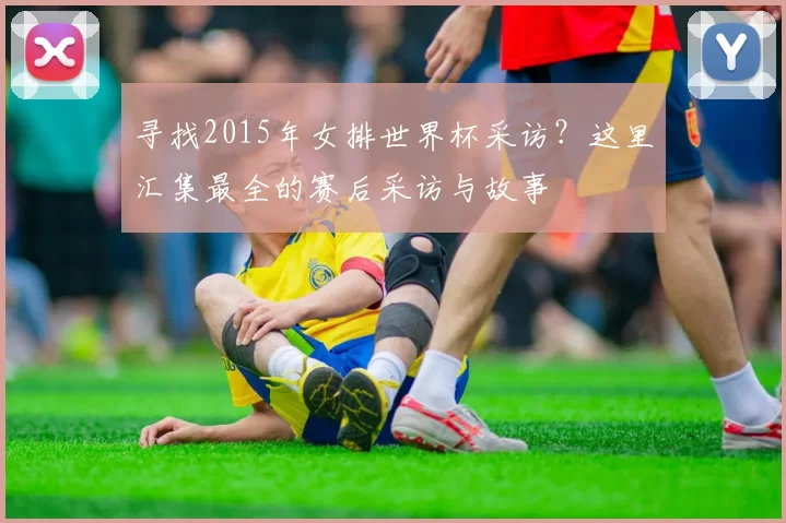 寻找2015年女排世界杯采访?这里汇集最全的赛后采访与故事