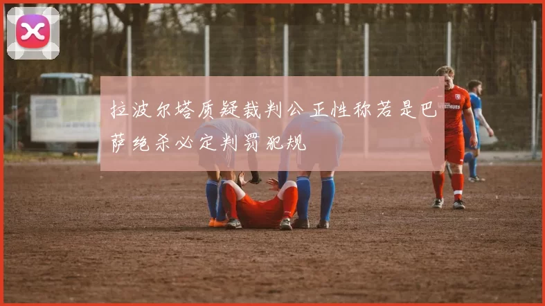 拉波尔塔质疑裁判公正性称若是巴萨绝杀必定判罚犯规
