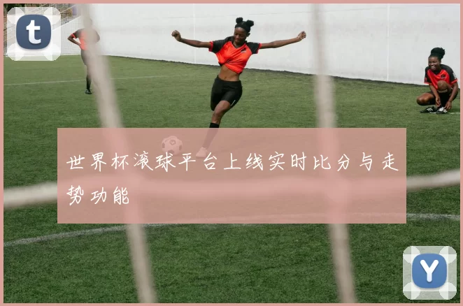 世界杯滚球平台上线实时比分与走势功能
