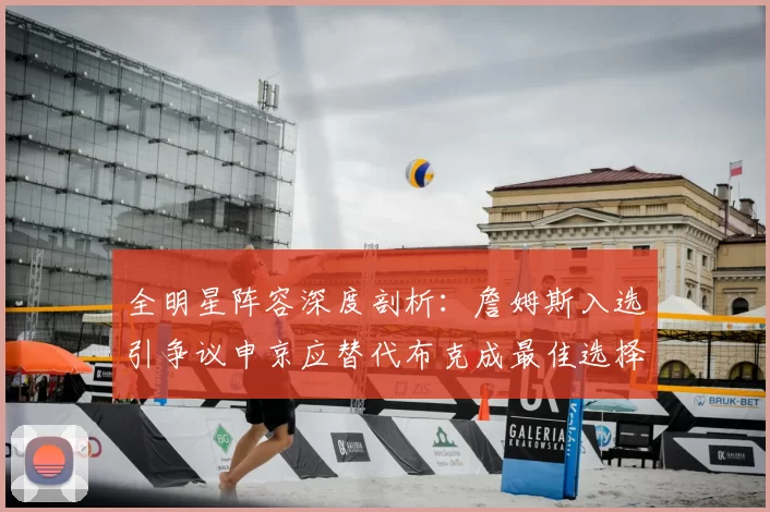 全明星阵容深度剖析:詹姆斯入选引争议申京应替代布克成最佳选择