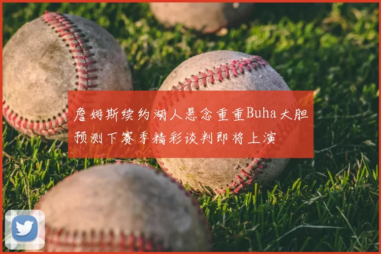 詹姆斯续约湖人悬念重重Buha大胆预测下赛季精彩谈判即将上演