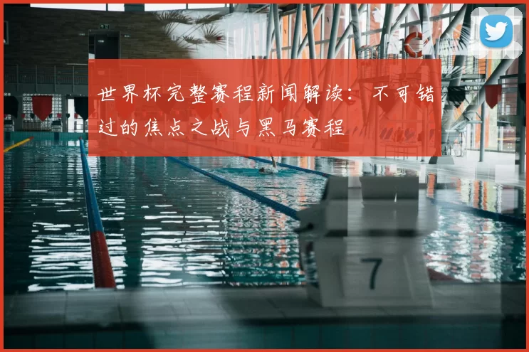 世界杯完整赛程新闻解读:不可错过的焦点之战与黑马赛程