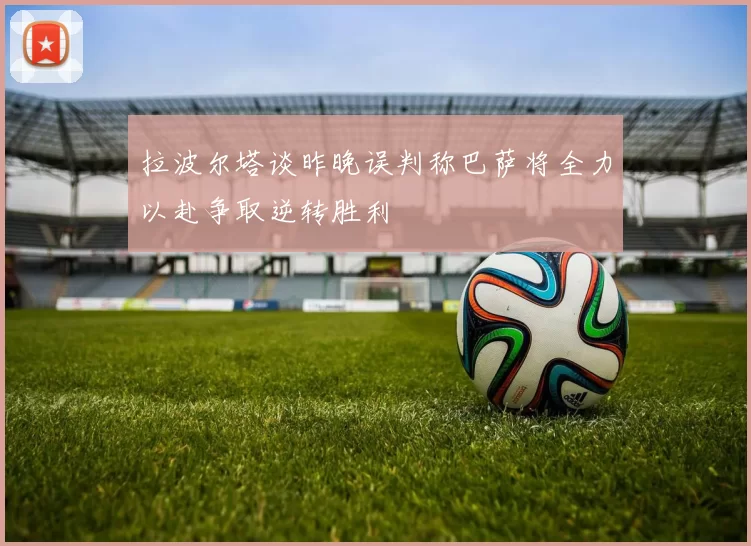 拉波尔塔谈昨晚误判称巴萨将全力以赴争取逆转胜利