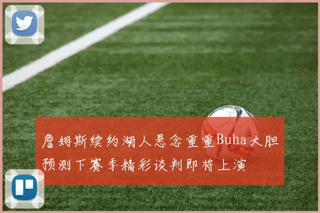 詹姆斯续约湖人悬念重重Buha大胆预测下赛季精彩谈判即将上演