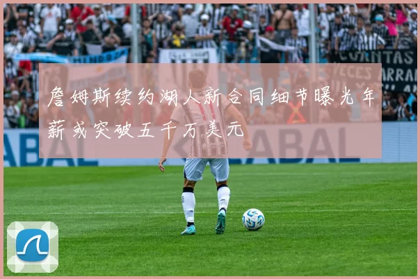 詹姆斯续约湖人新合同细节曝光年薪或突破五千万美元