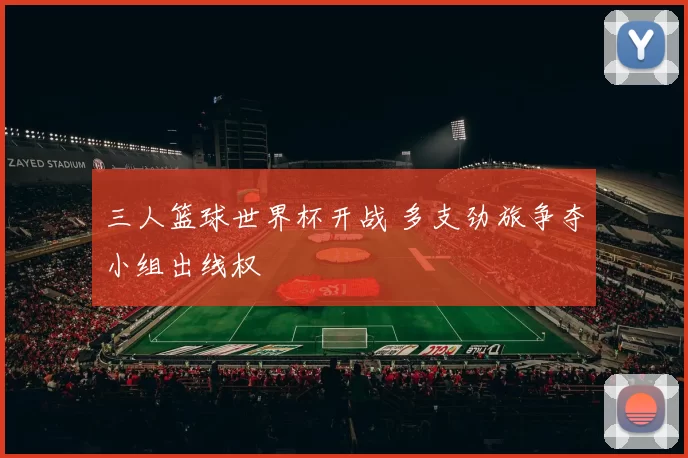三人篮球世界杯开战 多支劲旅争夺小组出线权
