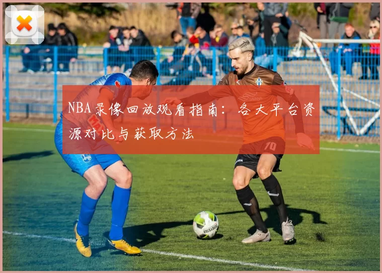 NBA录像回放观看指南：各大平台资源对比与获取方法
