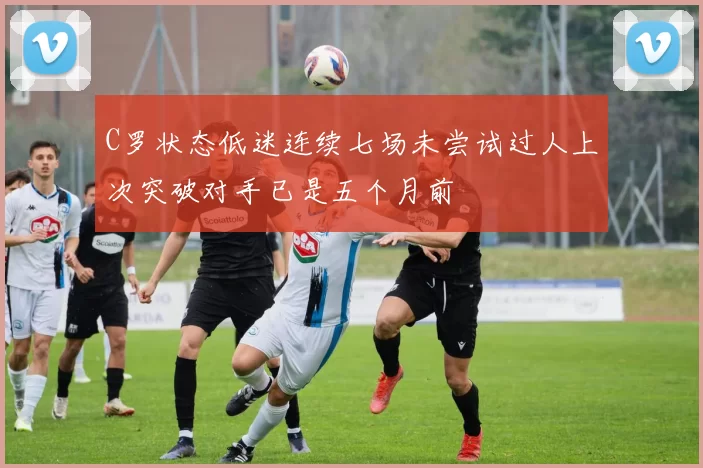 C罗状态低迷连续七场未尝试过人上次突破对手已是五个月前