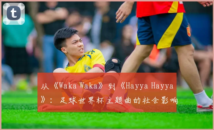 从《Waka Waka》到《Hayya Hayya》:足球世界杯主题曲的社会影响力深度分析