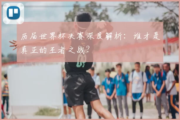 历届世界杯决赛深度解析:谁才是真正的王者之战?