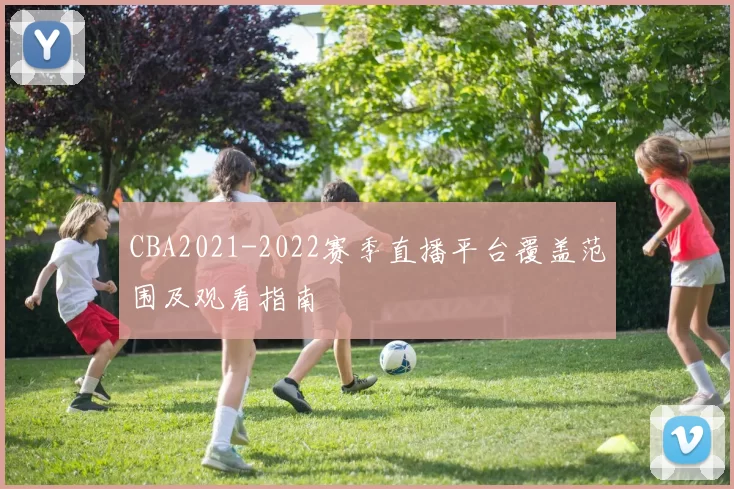 CBA2021-2022赛季直播平台覆盖范围及观看指南