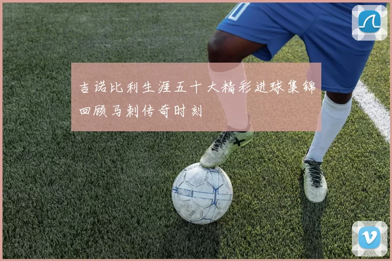 吉诺比利生涯五十大精彩进球集锦回顾马刺传奇时刻