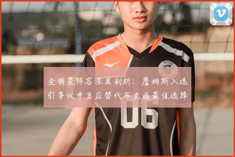 全明星阵容深度剖析：詹姆斯入选引争议申京应替代布克成最佳选择